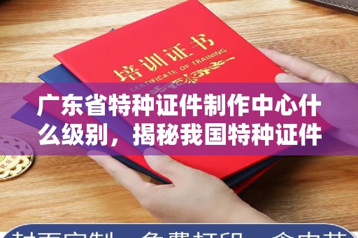 韶关广东省特种证件制作中心什么级别，揭秘我国特种证件管理与安全体系