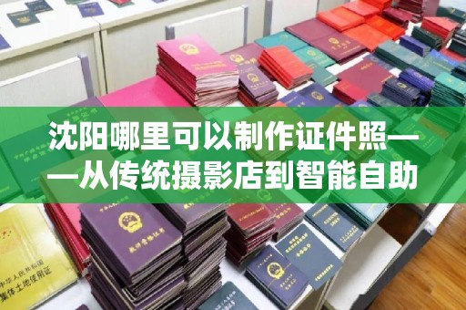 韶关沈阳哪里可以制作证件照——从传统摄影店到智能自助机的全方位指南